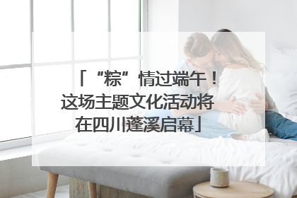 “粽”情过端午！这场主题文化活动将在四川蓬溪启幕