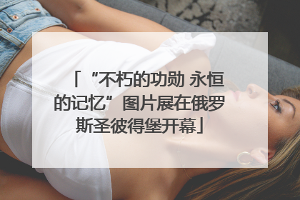 “不朽的功勋 永恒的记忆”图片展在俄罗斯圣彼得堡开幕
