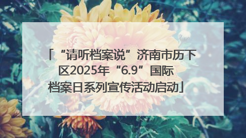 “请听档案说”济南市历下区2025年“6.9”国际档案日系列宣传活动启动