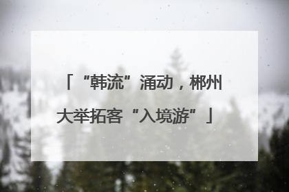 “韩流”涌动，郴州大举拓客“入境游”