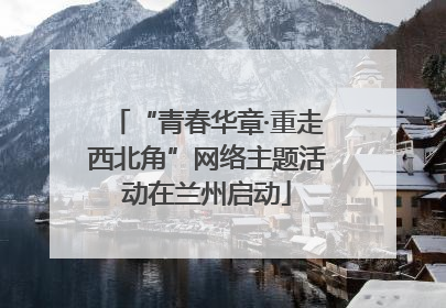 “青春华章·重走西北角”网络主题活动在兰州启动