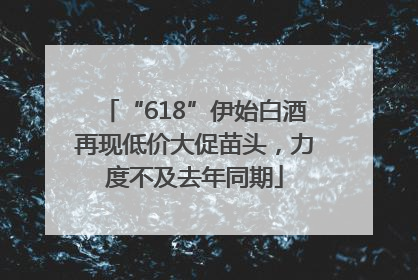 “618”伊始白酒再现低价大促苗头，力度不及去年同期