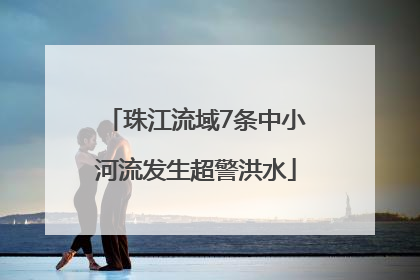 珠江流域7条中小河流发生超警洪水
