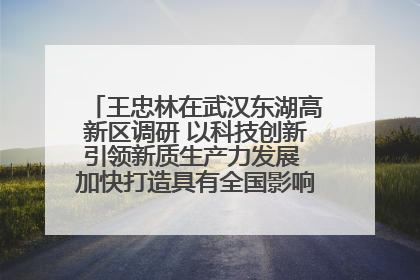 王忠林在武汉东湖高新区调研 以科技创新引领新质生产力发展 加快打造具有全国影响力的科技创新高地