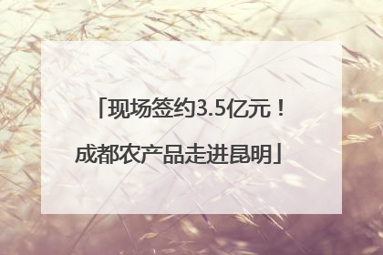 现场签约3.5亿元！成都农产品走进昆明