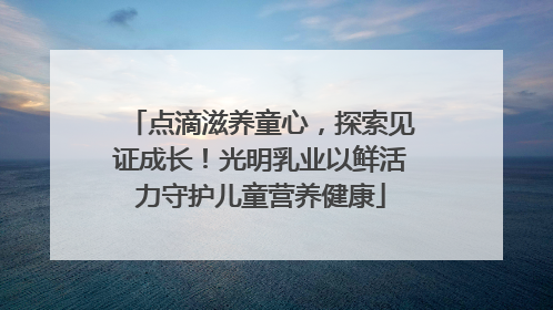 点滴滋养童心，探索见证成长！光明乳业以鲜活力守护儿童营养健康
