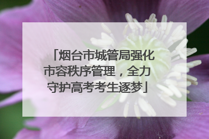 烟台市城管局强化市容秩序管理，全力守护高考考生逐梦