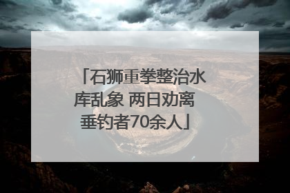 石狮重拳整治水库乱象 两日劝离垂钓者70余人