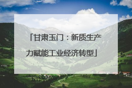 甘肃玉门：新质生产力赋能工业经济转型