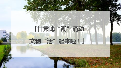 甘肃博“潮”涌动 文物“活”起来啦！