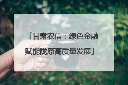 甘肃农信：绿色金融赋能陇原高质量发展