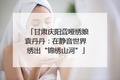 甘肃庆阳聋哑绣娘袁丹丹：在静音世界绣出“锦绣山河”