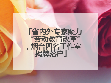 省内外专家聚力“劳动教育改革”，烟台四名工作室揭牌落户