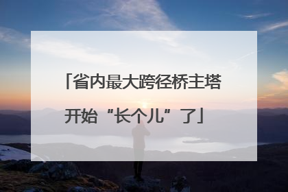 省内最大跨径桥主塔开始“长个儿”了