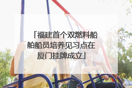 福建首个双燃料船舶船员培养见习点在厦门挂牌成立