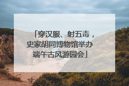 穿汉服、射五毒，史家胡同博物馆举办端午古风游园会