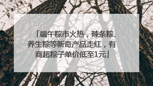 端午粽市火热，辣条粽、养生粽等新奇产品走红，有商超粽子单价低至1元