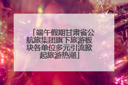 端午假期甘肃省公航旅集团旗下旅游板块各单位多元引流掀起旅游热潮