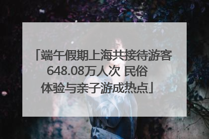 端午假期上海共接待游客648.08万人次 民俗体验与亲子游成热点