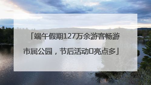 端午假期127万余游客畅游市属公园，节后活动﻿亮点多