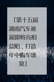 第十五届湖南汽车巡展即将亮相益阳，打造年中购车盛宴