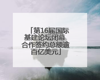 第16届国际基建论坛闭幕 合作签约总额逾百亿美元