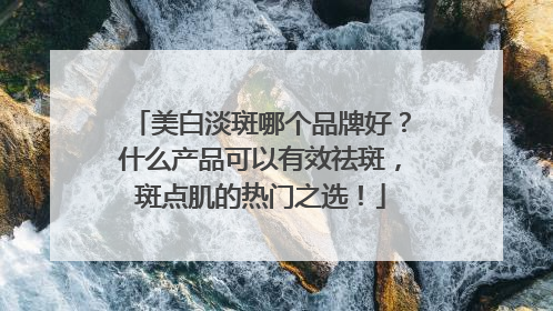 美白淡斑哪个品牌好？什么产品可以有效祛斑，斑点肌的热门之选！