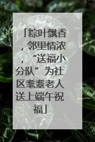 粽叶飘香，邻里情浓，“送福小分队”为社区耄耋老人送上端午祝福