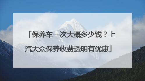 保养车一次大概多少钱？上汽大众保养收费透明有优惠