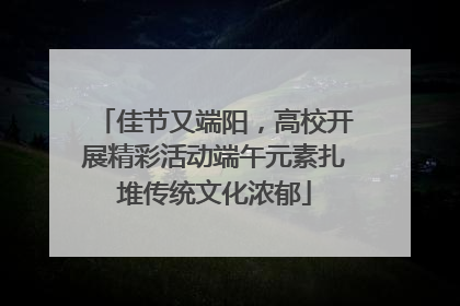 佳节又端阳，高校开展精彩活动端午元素扎堆传统文化浓郁