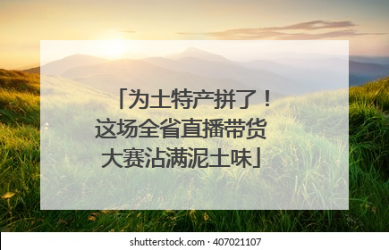为土特产拼了！这场全省直播带货大赛沾满泥土味
