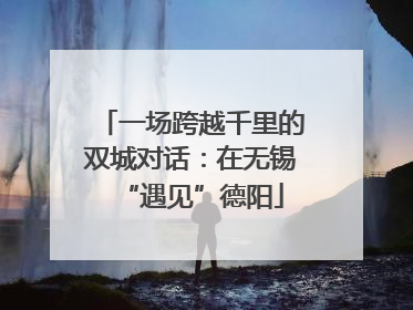 一场跨越千里的双城对话：在无锡“遇见”德阳