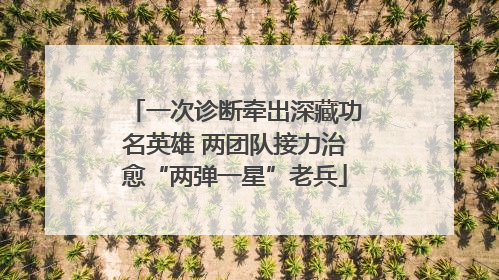 一次诊断牵出深藏功名英雄 两团队接力治愈“两弹一星”老兵