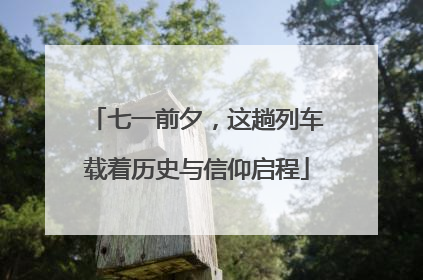 七一前夕，这趟列车载着历史与信仰启程