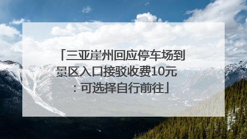 三亚崖州回应停车场到景区入口接驳收费10元：可选择自行前往