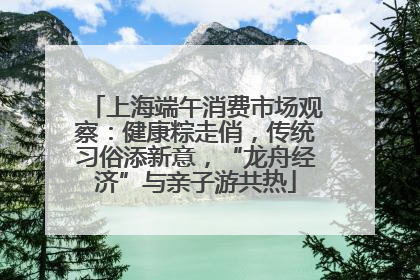上海端午消费市场观察：健康粽走俏，传统习俗添新意，“龙舟经济”与亲子游共热
