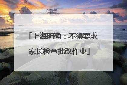 上海明确：不得要求家长检查批改作业