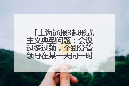 上海通报3起形式主义典型问题：会议过多过频，个别分管领导在某一天同一时段需参加3个会议