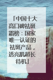 中国十大高口碑祛斑霜榜：国家唯一认证的祛斑产品，透亮肌超长待机