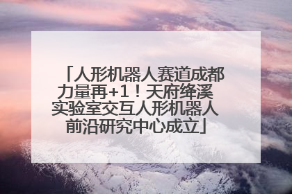 人形机器人赛道成都力量再+1！天府绛溪实验室交互人形机器人前沿研究中心成立