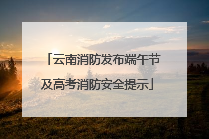 云南消防发布端午节及高考消防安全提示