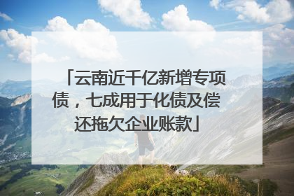 云南近千亿新增专项债，七成用于化债及偿还拖欠企业账款