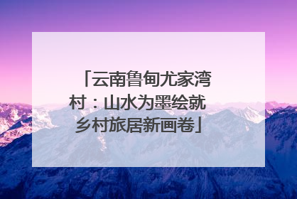 云南鲁甸尤家湾村：山水为墨绘就乡村旅居新画卷