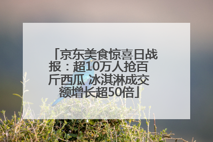 京东美食惊喜日战报：超10万人抢百斤西瓜 冰淇淋成交额增长超50倍