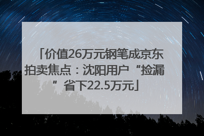 价值26万元钢笔成京东拍卖焦点：沈阳用户“捡漏”省下22.5万元