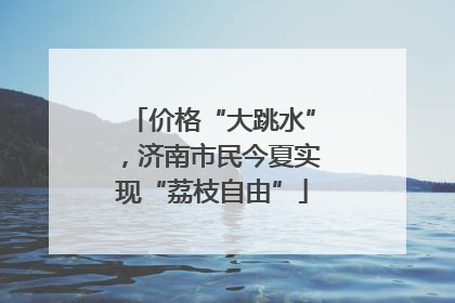 价格“大跳水”，济南市民今夏实现“荔枝自由”