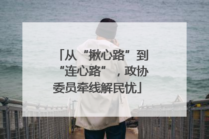 从“揪心路”到“连心路”，政协委员牵线解民忧