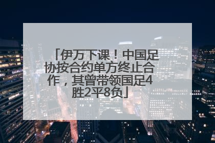 伊万下课！中国足协按合约单方终止合作，其曾带领国足4胜2平8负