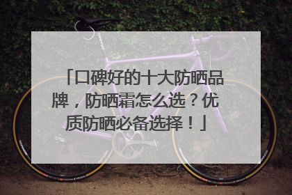 口碑好的十大防晒品牌，防晒霜怎么选？优质防晒必备选择！