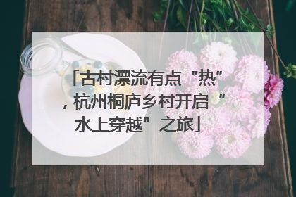 古村漂流有点“热”，杭州桐庐乡村开启“水上穿越”之旅